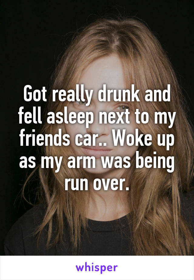 Got really drunk and fell asleep next to my friends car.. Woke up as my arm was being run over.