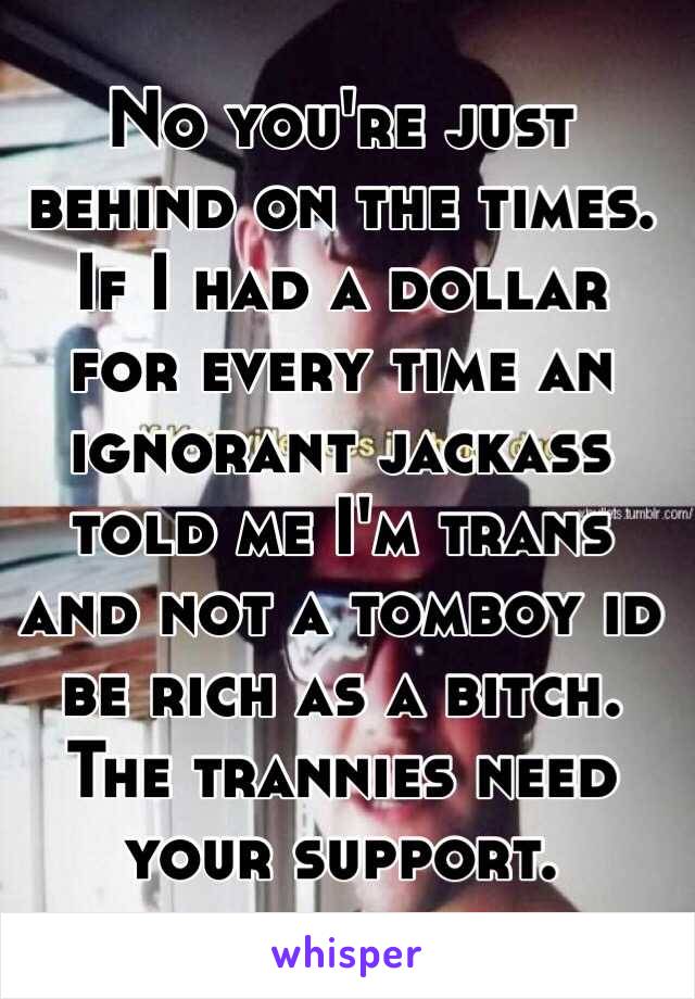 No you're just behind on the times.  If I had a dollar for every time an ignorant jackass told me I'm trans and not a tomboy id be rich as a bitch. The trannies need your support.