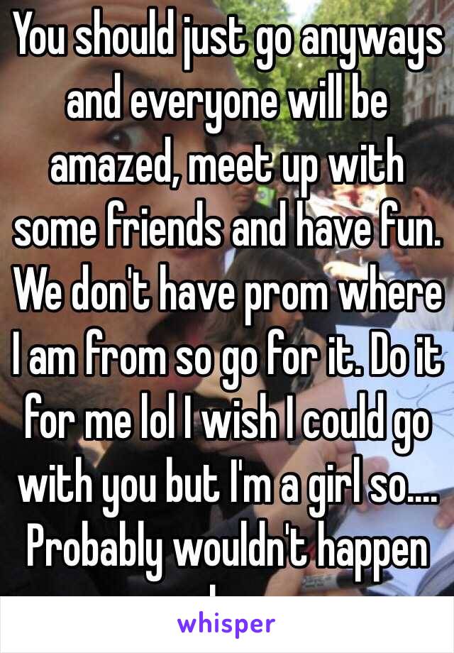You should just go anyways and everyone will be amazed, meet up with some friends and have fun. We don't have prom where I am from so go for it. Do it for me lol I wish I could go with you but I'm a girl so.... Probably wouldn't happen ha 