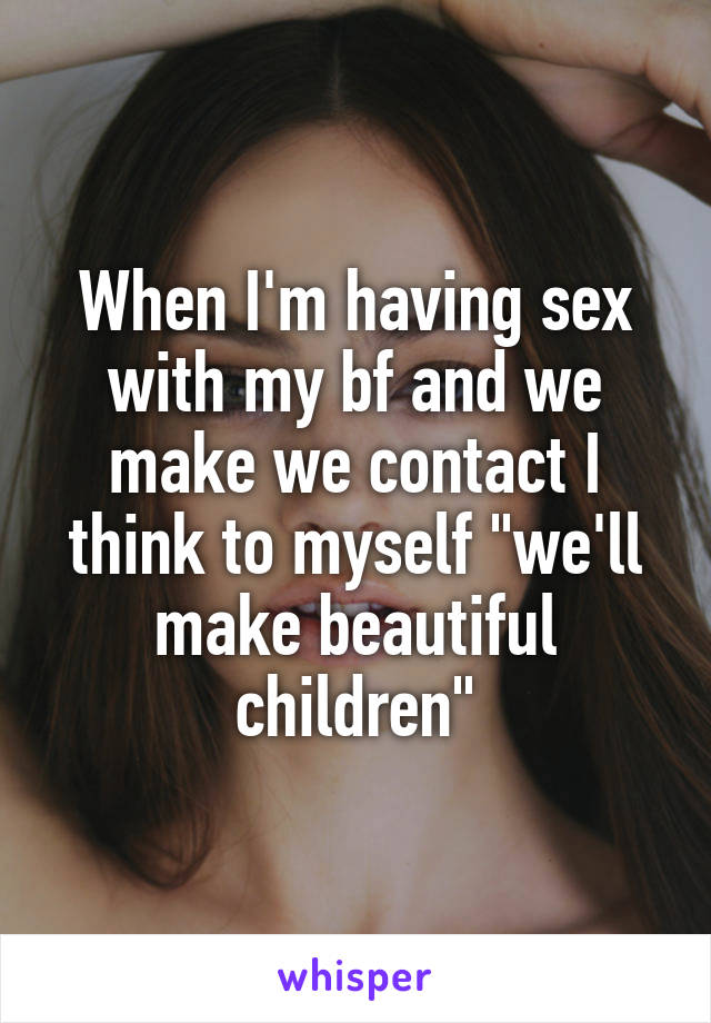 When I'm having sex with my bf and we make we contact I think to myself "we'll make beautiful children"