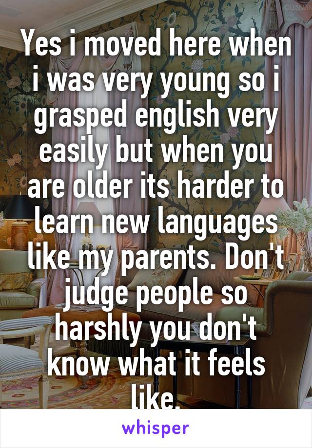 Yes i moved here when i was very young so i grasped english very easily but when you are older its harder to learn new languages like my parents. Don't judge people so harshly you don't know what it feels like.