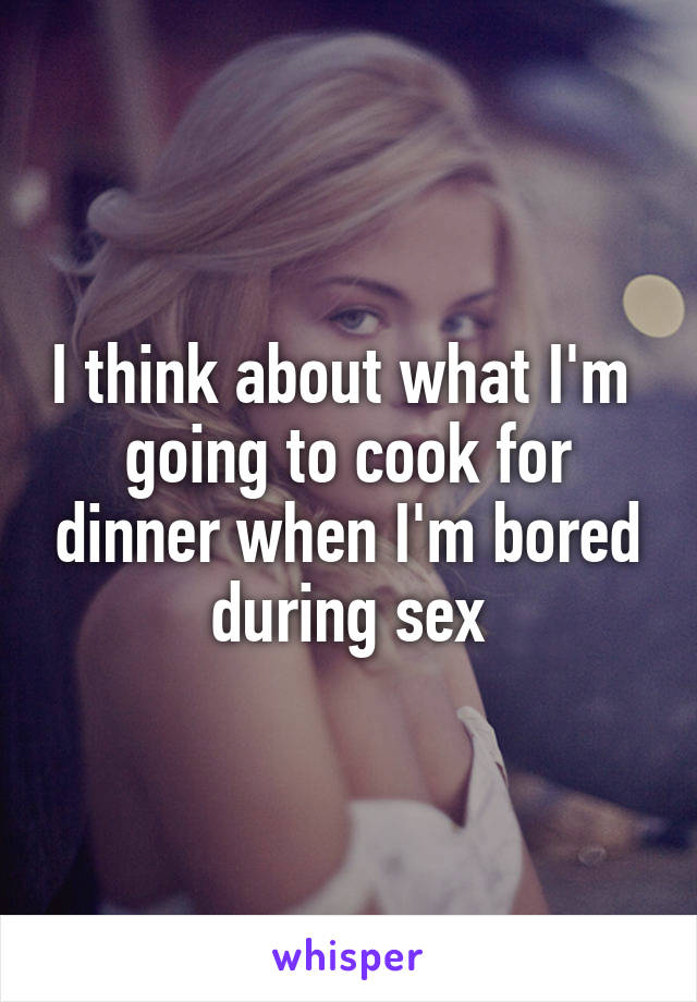 I think about what I'm 
going to cook for dinner when I'm bored during sex