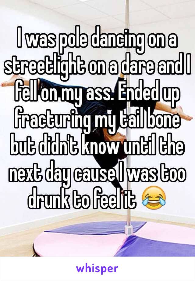 I was pole dancing on a streetlight on a dare and I fell on my ass. Ended up fracturing my tail bone but didn't know until the next day cause I was too drunk to feel it 😂