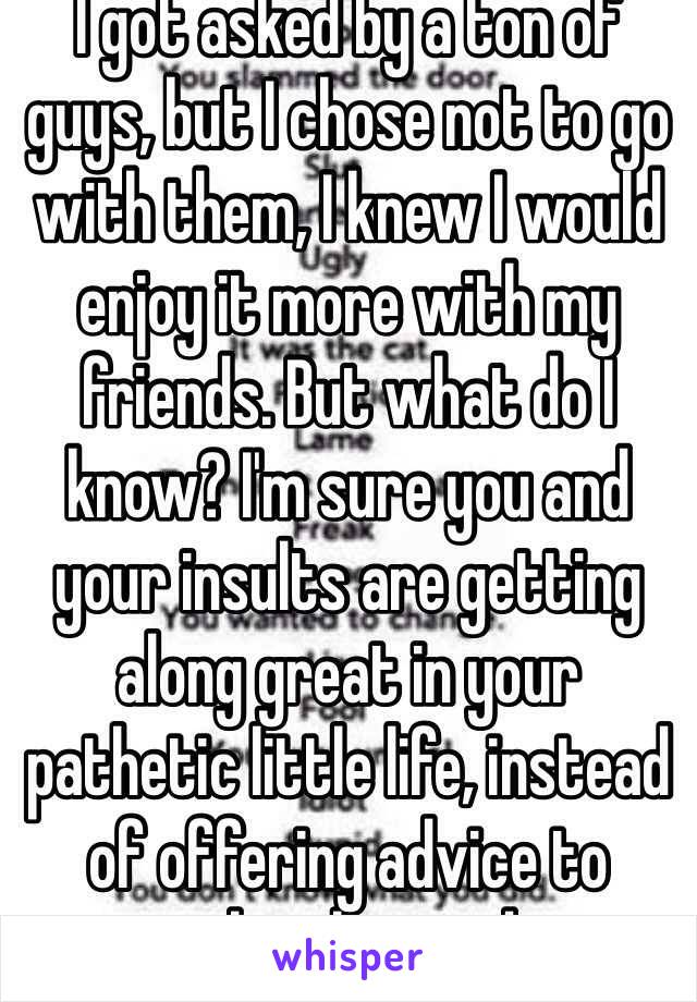 I got asked by a ton of guys, but I chose not to go with them, I knew I would enjoy it more with my friends. But what do I know? I'm sure you and your insults are getting along great in your pathetic little life, instead of offering advice to people who need it.