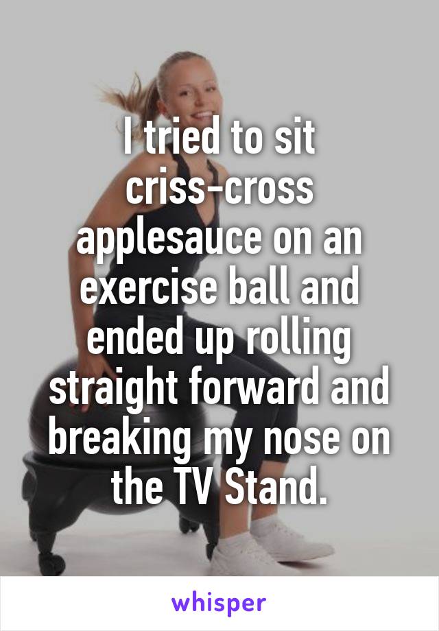 I tried to sit criss-cross applesauce on an exercise ball and ended up rolling straight forward and breaking my nose on the TV Stand.