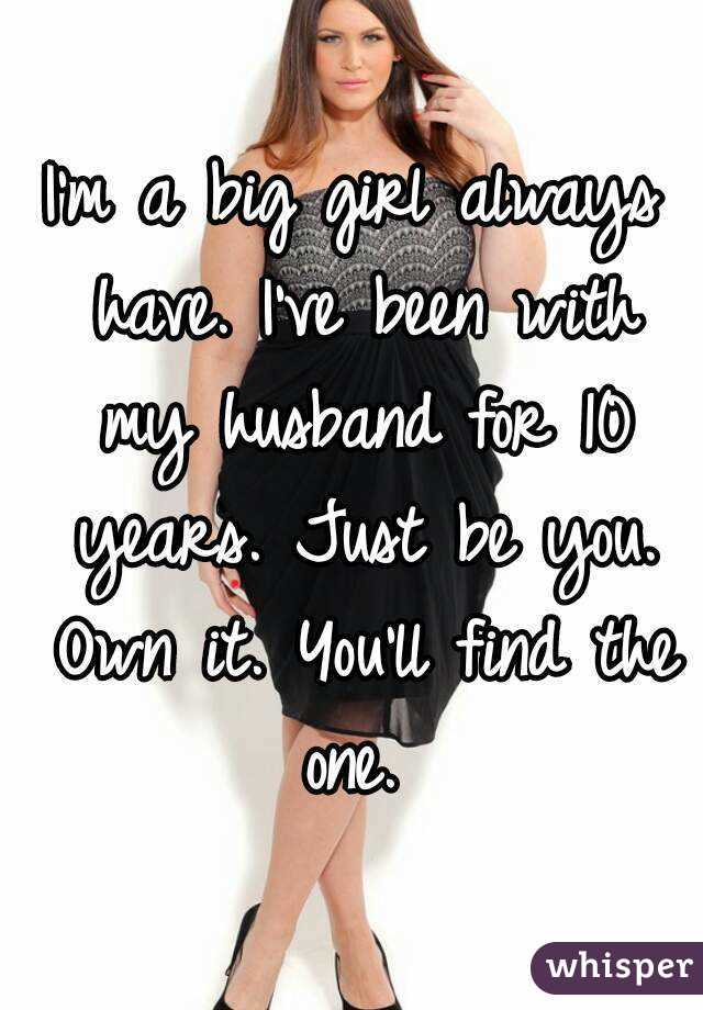I'm a big girl always have. I've been with my husband for 10 years. Just be you. Own it. You'll find the one. 