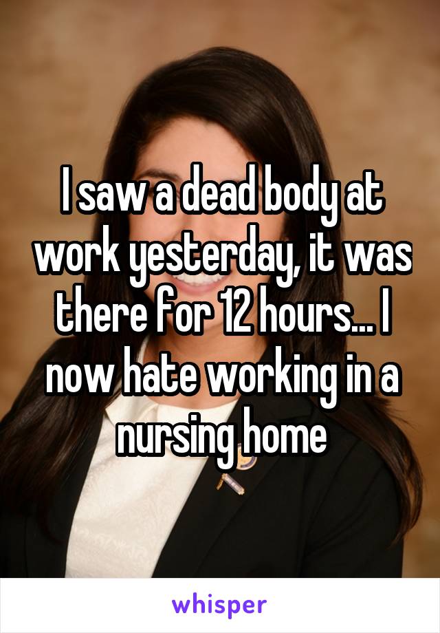 I saw a dead body at work yesterday, it was there for 12 hours... I now hate working in a nursing home