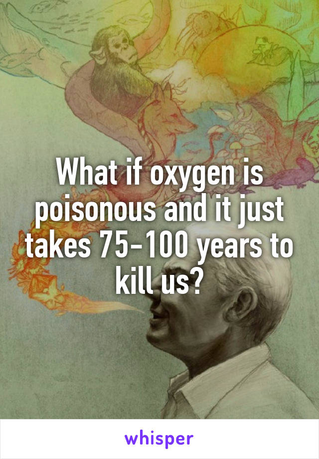 What if oxygen is poisonous and it just takes 75-100 years to kill us?
