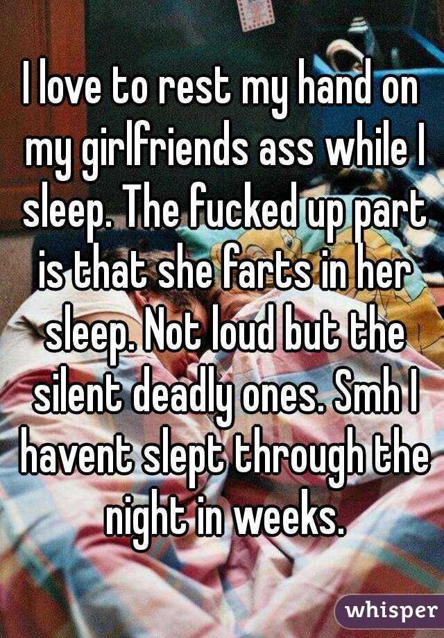 I love to rest my hand on my girlfriends ass while I sleep. The fucked up part is that she farts in her sleep. Not loud but the silent deadly ones. Smh I havent slept through the night in weeks.