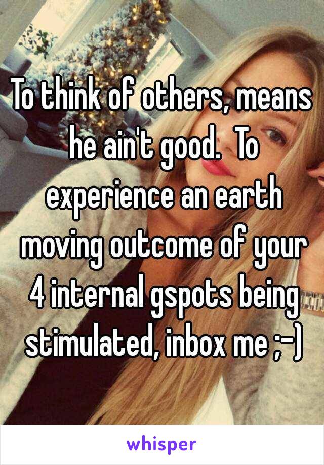 To think of others, means he ain't good.  To experience an earth moving outcome of your 4 internal gspots being stimulated, inbox me ;-)