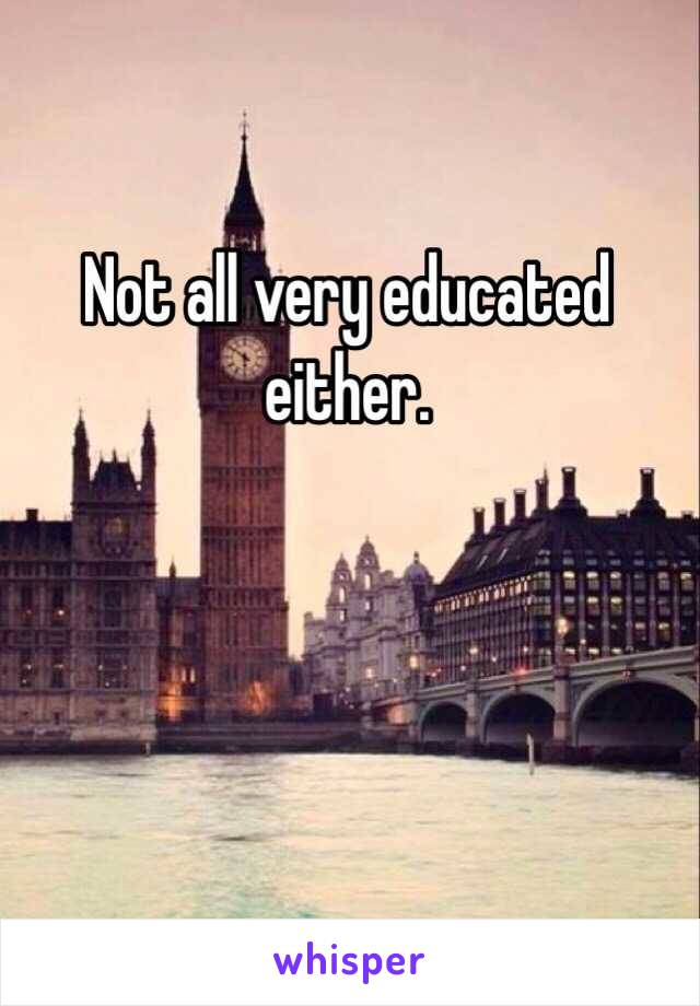 Not all very educated either. 