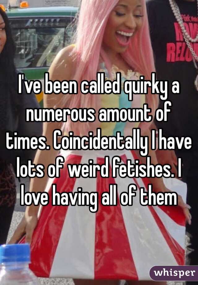 I've been called quirky a numerous amount of times. Coincidentally I have lots of weird fetishes. I love having all of them