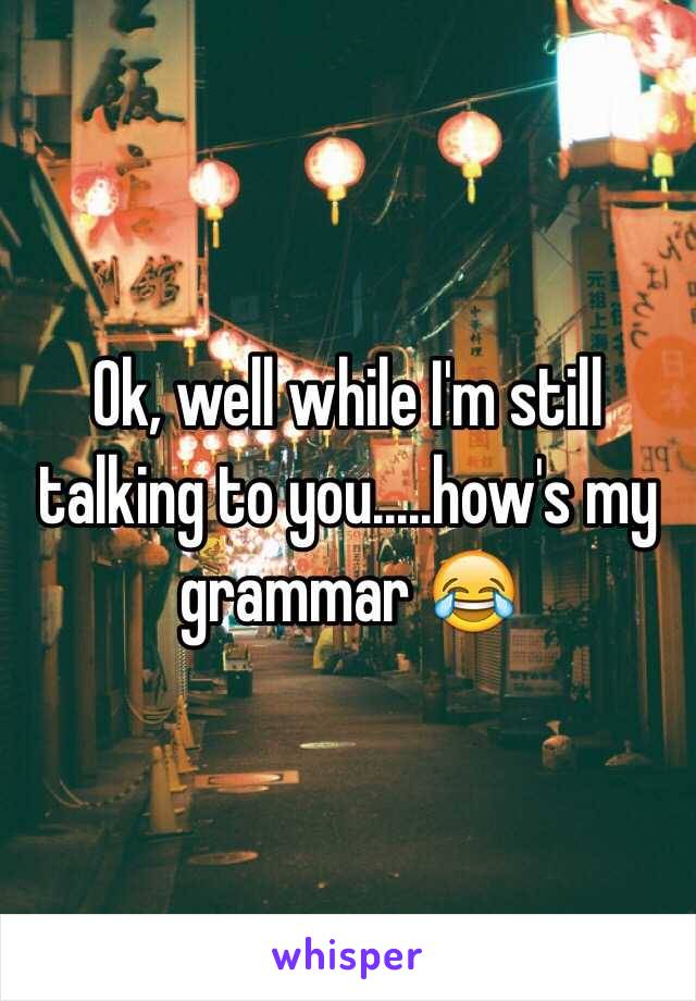 Ok, well while I'm still talking to you.....how's my grammar 😂