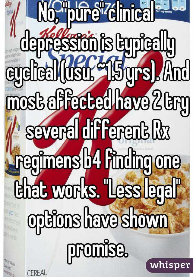 No, "pure" clinical depression is typically cyclical (usu. ~1.5 yrs). And most affected have 2 try several different Rx regimens b4 finding one that works. "Less legal" options have shown promise.