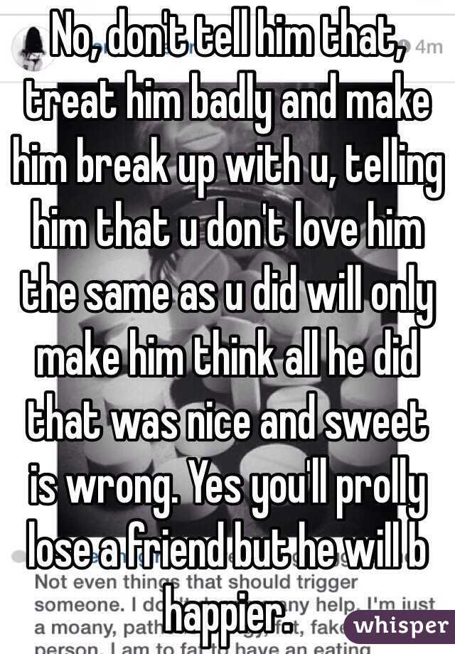 No, don't tell him that, treat him badly and make him break up with u, telling him that u don't love him the same as u did will only make him think all he did that was nice and sweet is wrong. Yes you'll prolly lose a friend but he will b happier.