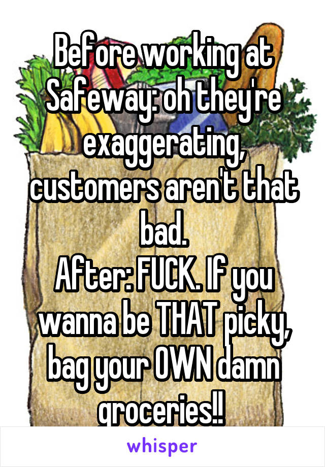 Before working at Safeway: oh they're exaggerating, customers aren't that bad.
After: FUCK. If you wanna be THAT picky, bag your OWN damn groceries!! 