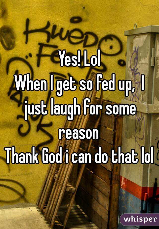 Yes! Lol
When I get so fed up,  I just laugh for some reason 
Thank God i can do that lol