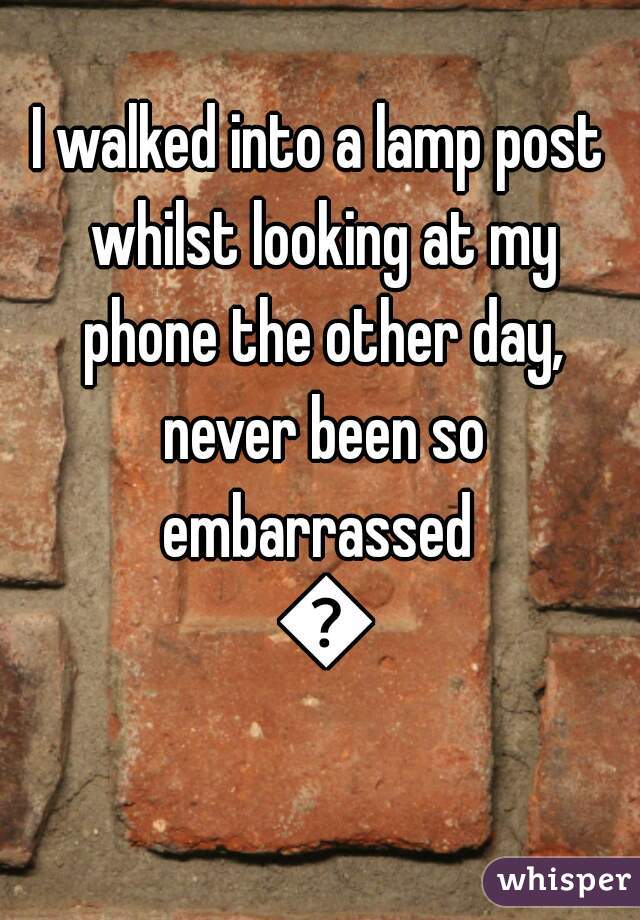 I walked into a lamp post whilst looking at my phone the other day, never been so embarrassed  😂