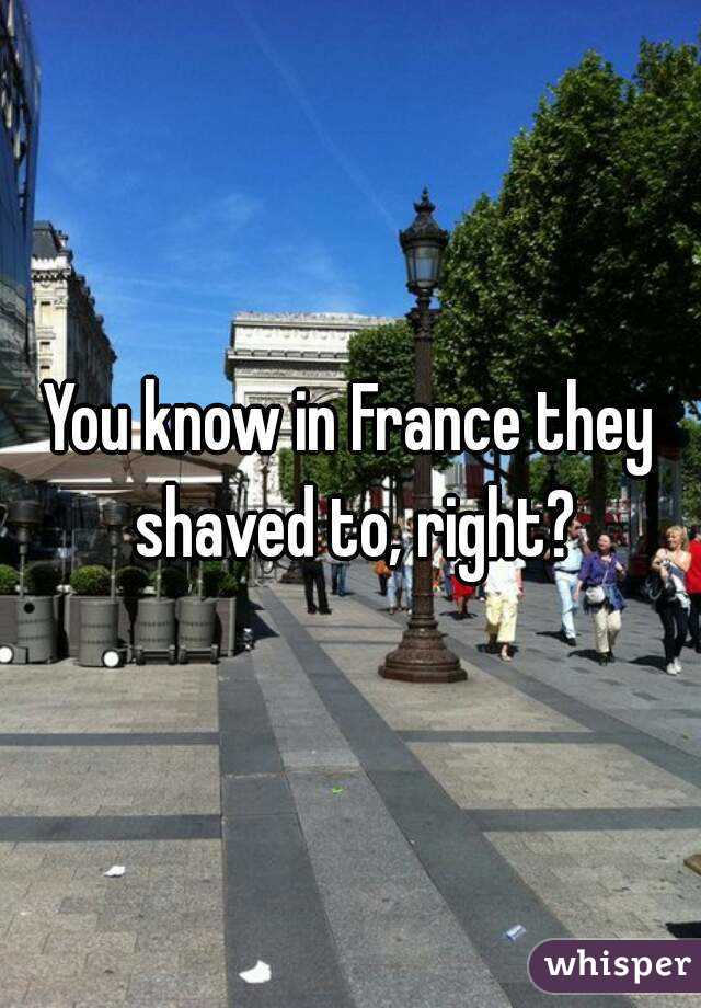 You know in France they shaved to, right?