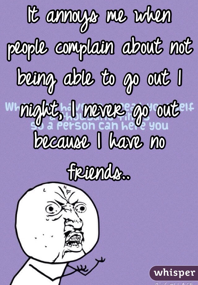 It annoys me when people complain about not being able to go out 1 night, I never go out because I have no friends..