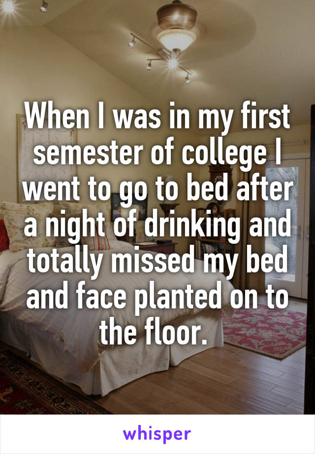 When I was in my first semester of college I went to go to bed after a night of drinking and totally missed my bed and face planted on to the floor. 
