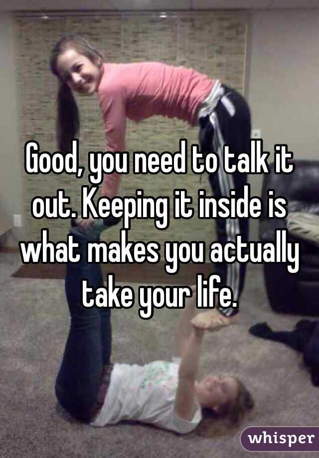 Good, you need to talk it out. Keeping it inside is what makes you actually take your life. 