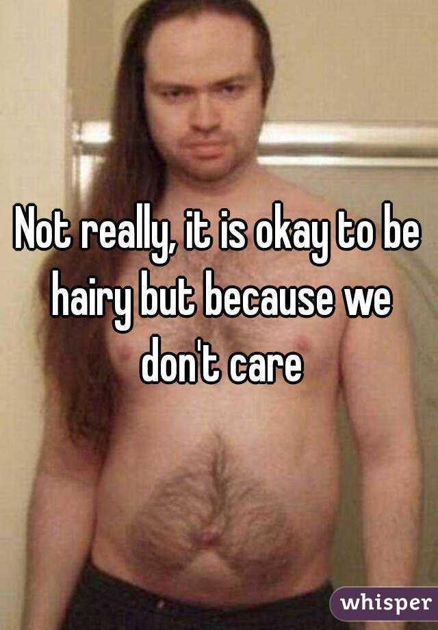 Not really, it is okay to be hairy but because we don't care