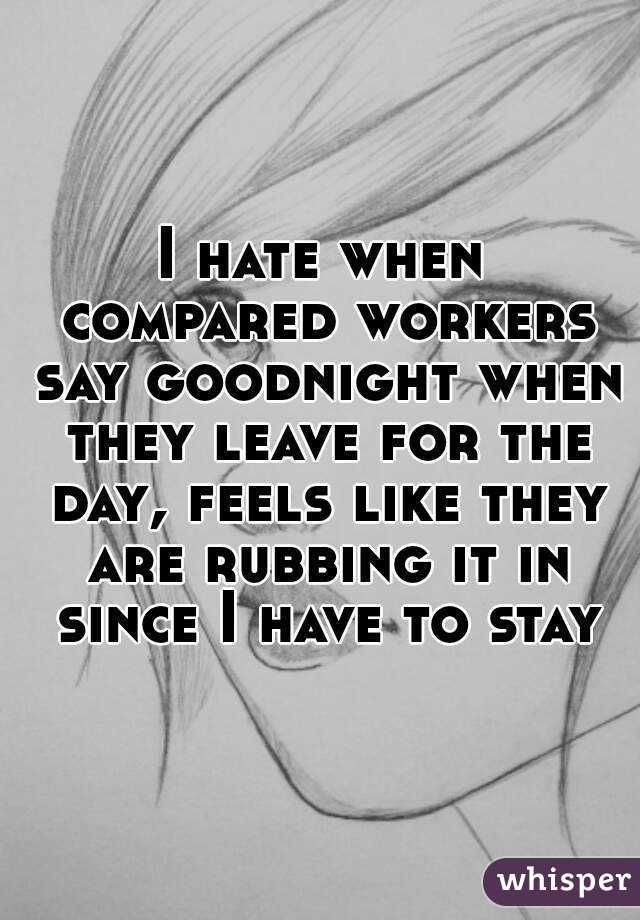 I hate when compared workers say goodnight when they leave for the day, feels like they are rubbing it in since I have to stay