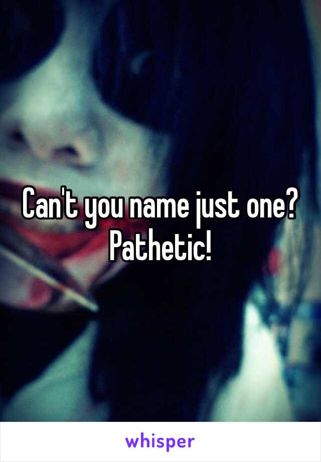Can't you name just one? Pathetic!