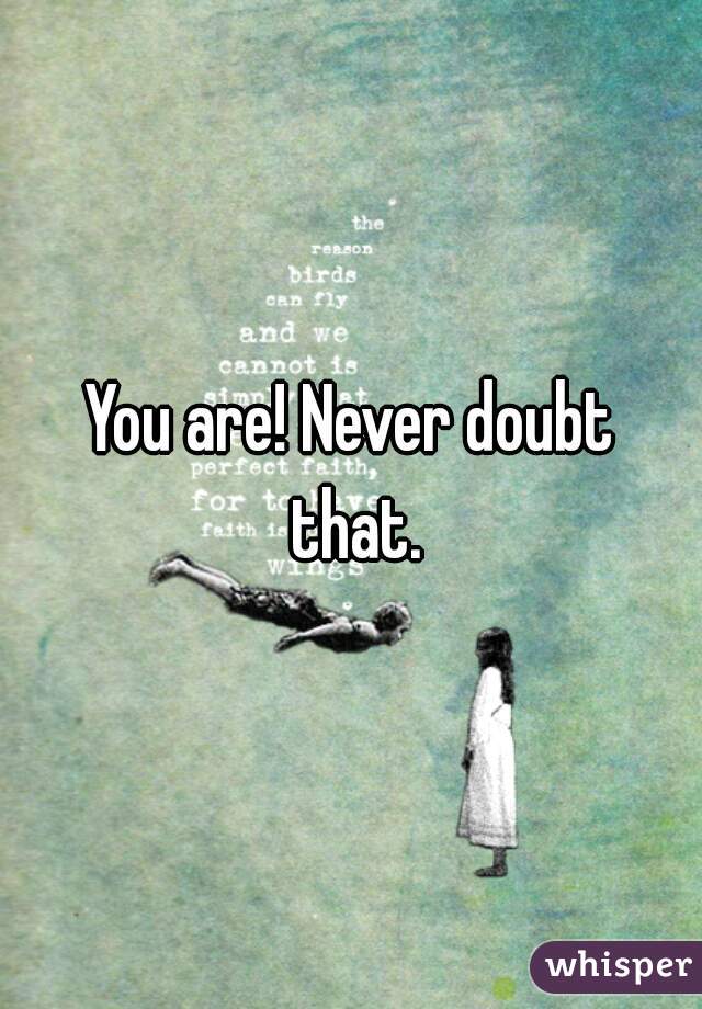 You are! Never doubt that.