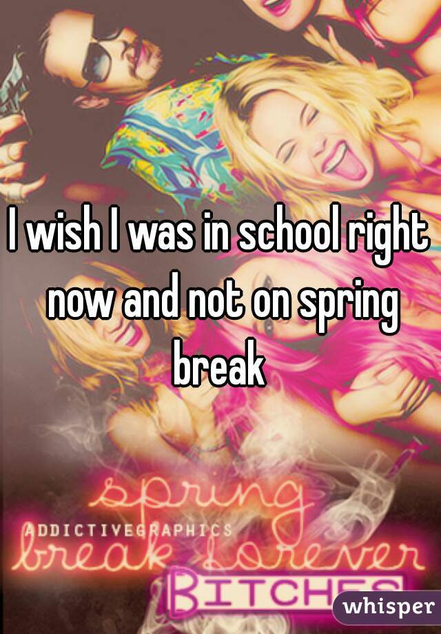 I wish I was in school right now and not on spring break 