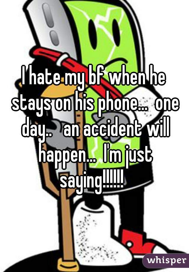 I hate my bf when he stays on his phone...  one day..   an accident will happen...  I'm just saying!!!!!!  