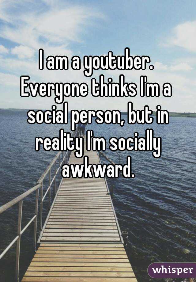 I am a youtuber.
Everyone thinks I'm a social person, but in reality I'm socially awkward.