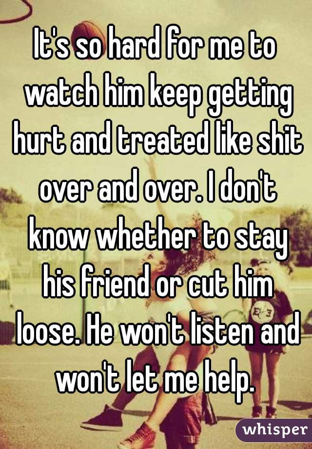 It's so hard for me to watch him keep getting hurt and treated like shit over and over. I don't know whether to stay his friend or cut him loose. He won't listen and won't let me help. 
