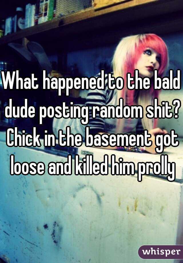 What happened to the bald dude posting random shit? Chick in the basement got loose and killed him prolly