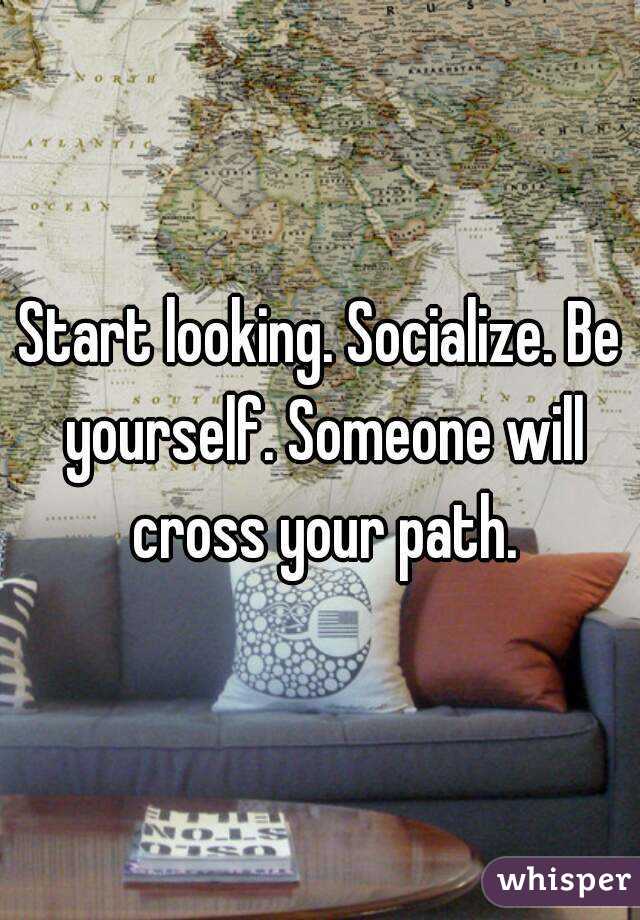 Start looking. Socialize. Be yourself. Someone will cross your path.
