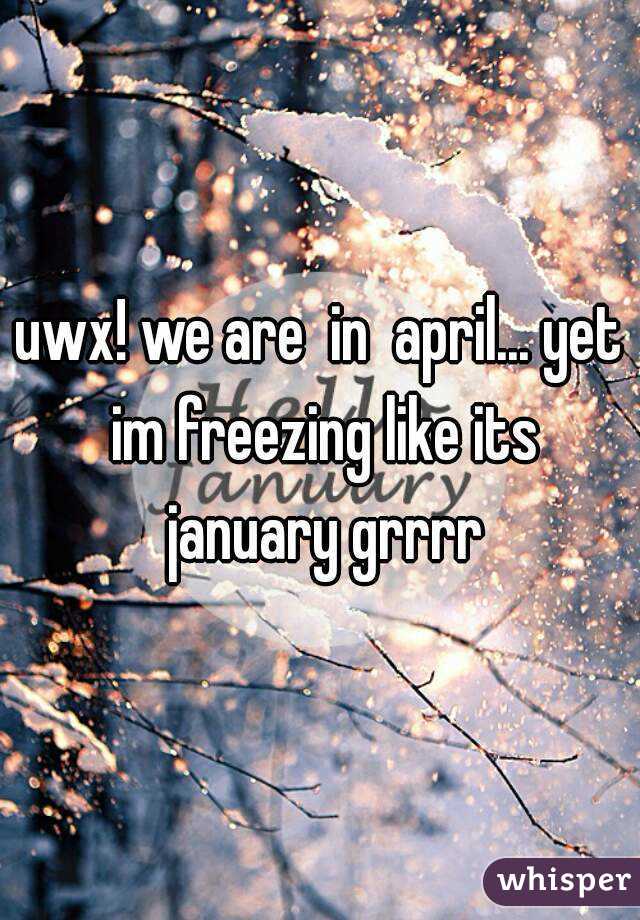 uwx! we are  in  april... yet im freezing like its january grrrr