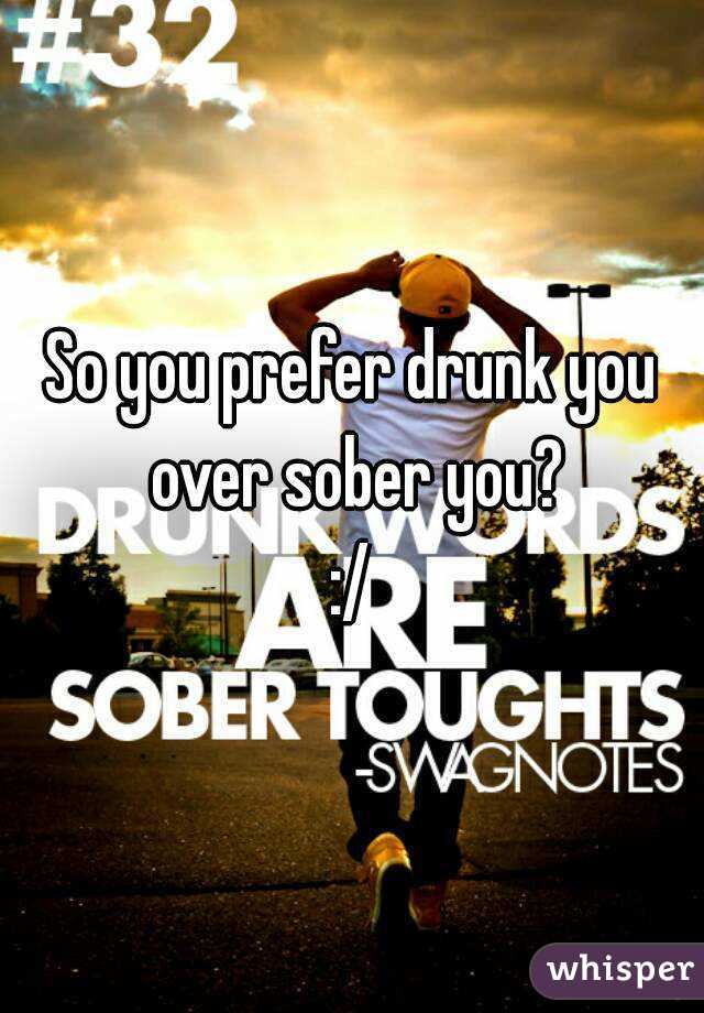 So you prefer drunk you over sober you?
:/