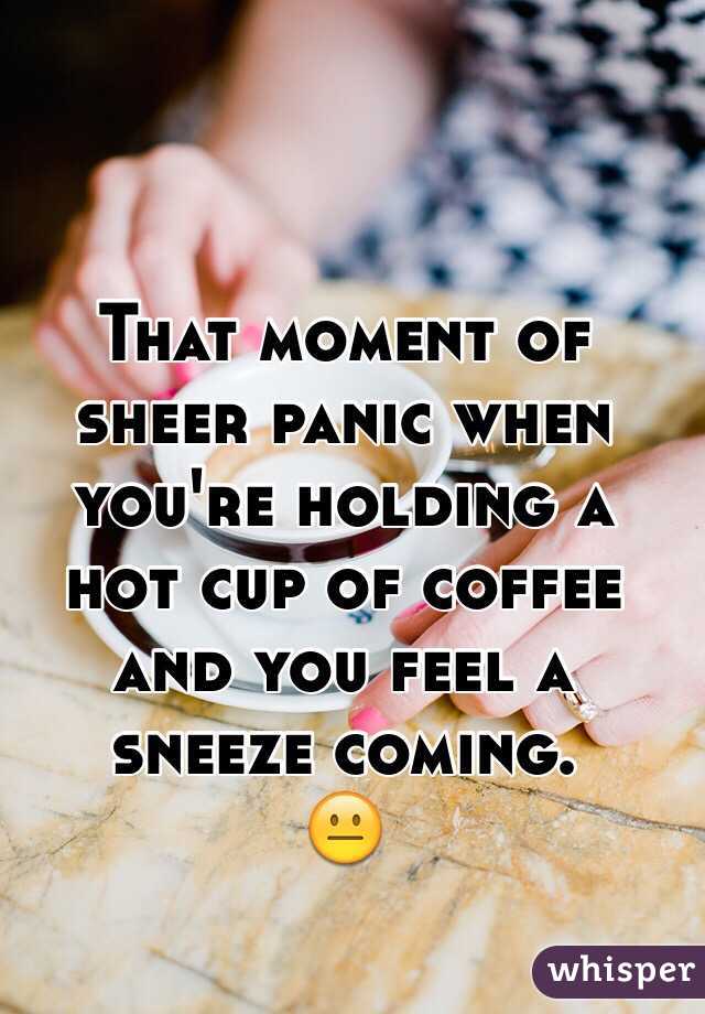That moment of sheer panic when you're holding a hot cup of coffee and you feel a sneeze coming. 
ðŸ˜�