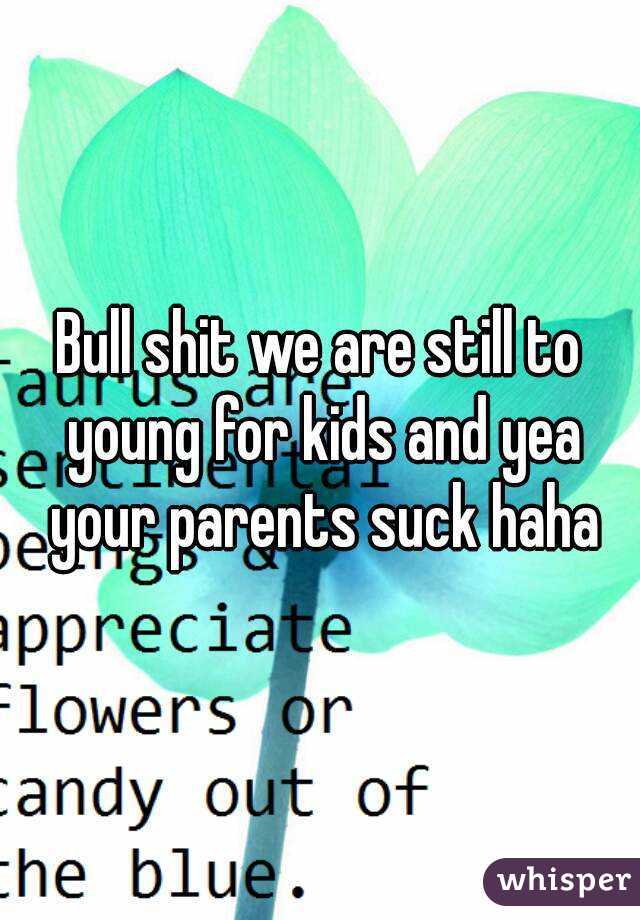 Bull shit we are still to young for kids and yea your parents suck haha