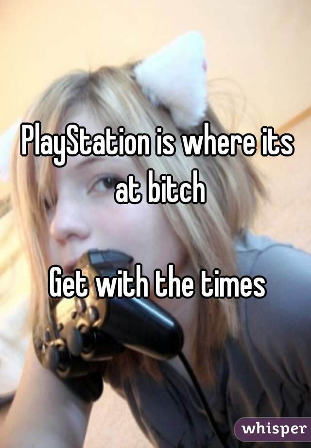 PlayStation is where its at bitch

Get with the times