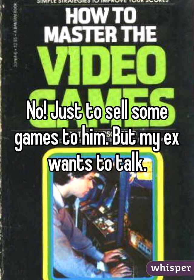 No! Just to sell some games to him. But my ex wants to talk.