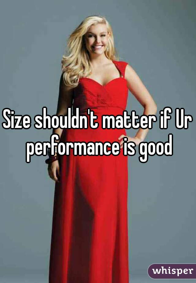 Size shouldn't matter if Ur performance is good