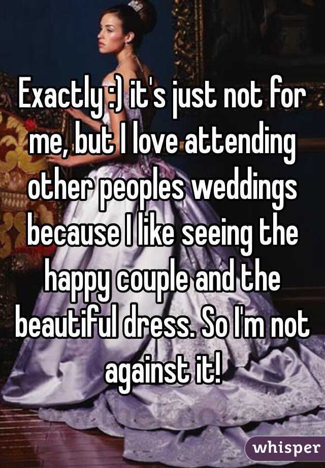 Exactly :) it's just not for me, but I love attending other peoples weddings because I like seeing the happy couple and the beautiful dress. So I'm not against it!