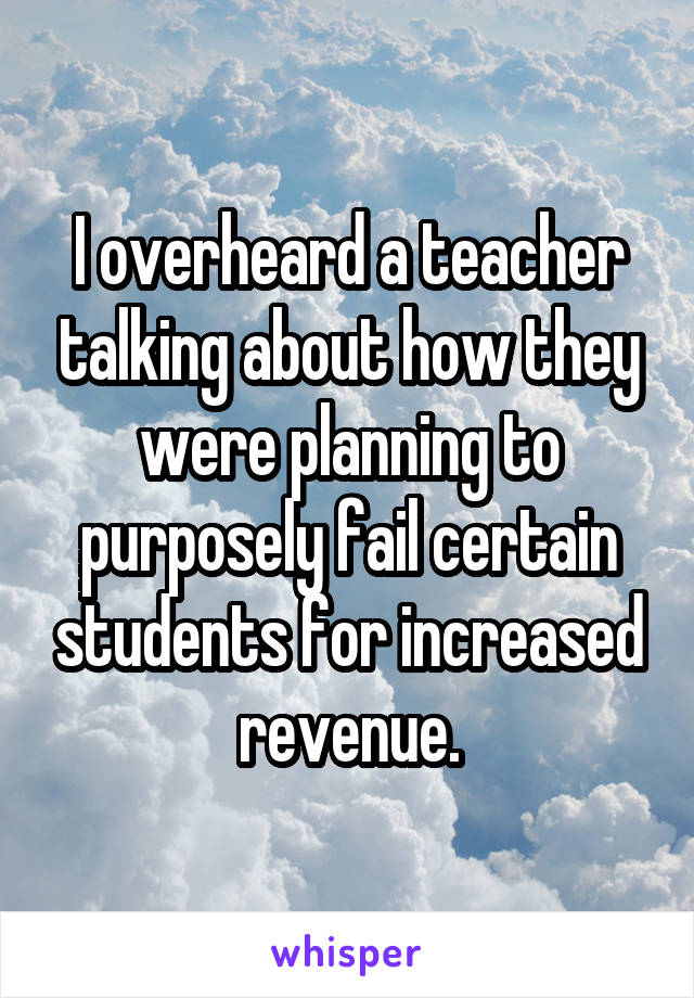 I overheard a teacher talking about how they were planning to purposely fail certain students for increased revenue.