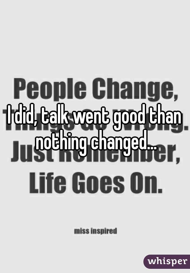 I did, talk went good than nothing changed...