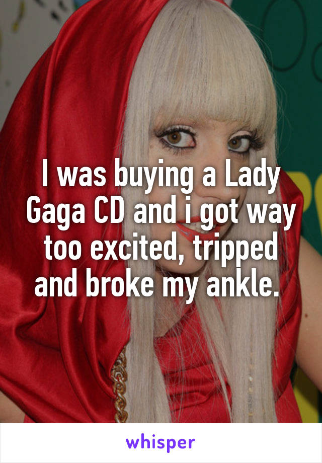 I was buying a Lady Gaga CD and i got way too excited, tripped and broke my ankle. 