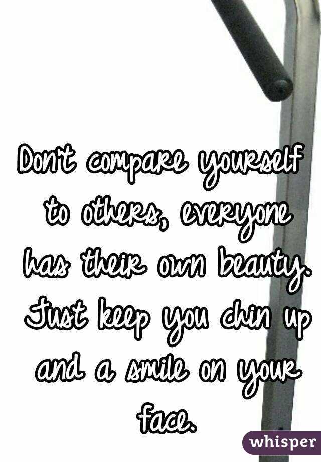 Don't compare yourself to others, everyone has their own beauty. Just keep you chin up and a smile on your face.