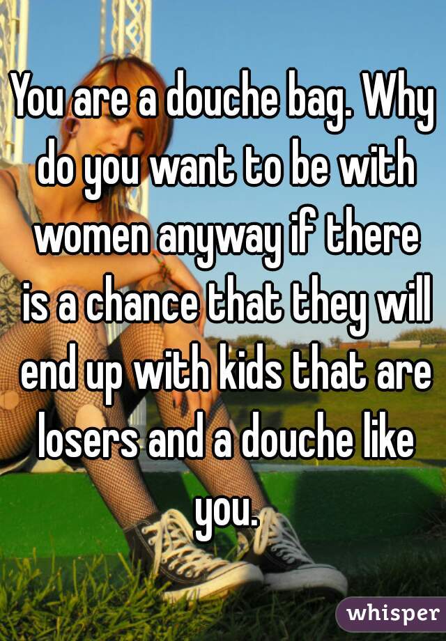 You are a douche bag. Why do you want to be with women anyway if there is a chance that they will end up with kids that are losers and a douche like you.