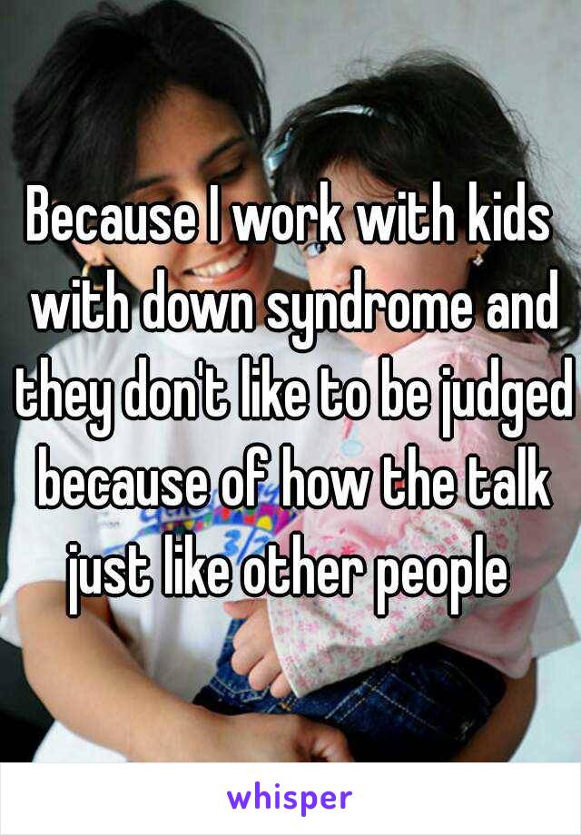 Because I work with kids with down syndrome and they don't like to be judged because of how the talk just like other people 